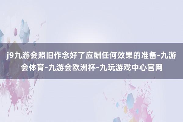 j9九游会照旧作念好了应酬任何效果的准备-九游会体育-九游会欧洲杯-九玩游戏中心官网