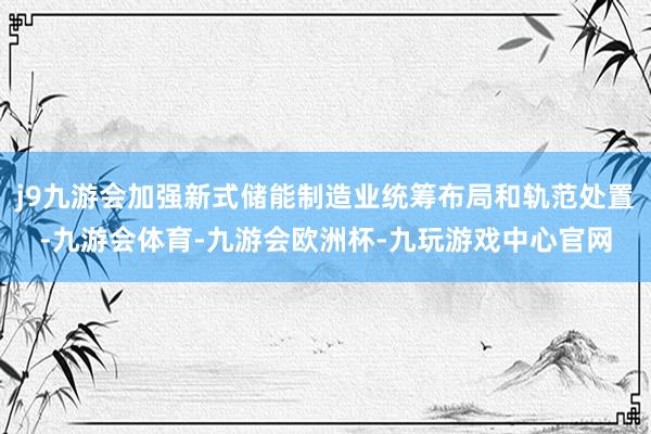 j9九游会加强新式储能制造业统筹布局和轨范处置-九游会体育-九游会欧洲杯-九玩游戏中心官网