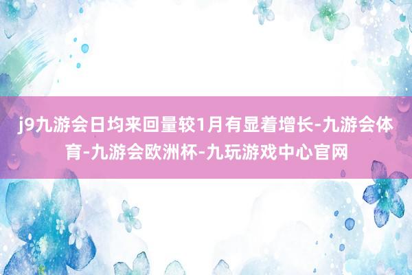 j9九游会日均来回量较1月有显着增长-九游会体育-九游会欧洲杯-九玩游戏中心官网