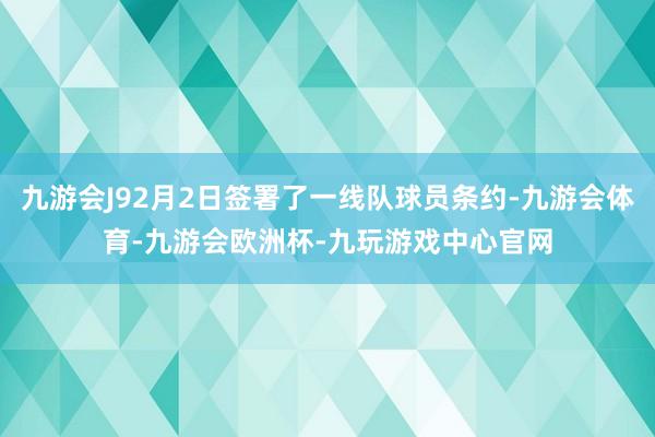九游会J92月2日签署了一线队球员条约-九游会体育-九游会欧洲杯-九玩游戏中心官网