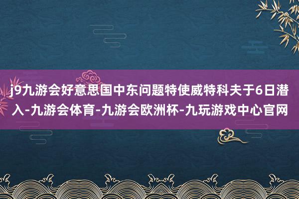 j9九游会好意思国中东问题特使威特科夫于6日潜入-九游会体育-九游会欧洲杯-九玩游戏中心官网