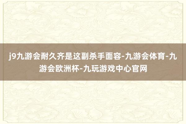 j9九游会耐久齐是这副杀手面容-九游会体育-九游会欧洲杯-九玩游戏中心官网