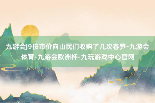 九游会J9按市价向山民们收购了几次春笋-九游会体育-九游会欧洲杯-九玩游戏中心官网