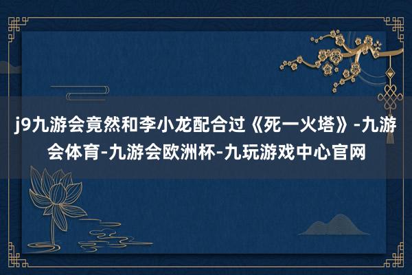 j9九游会竟然和李小龙配合过《死一火塔》-九游会体育-九游会欧洲杯-九玩游戏中心官网