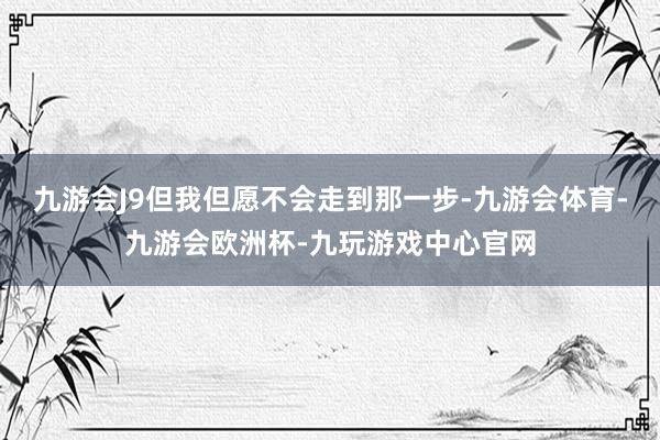 九游会J9但我但愿不会走到那一步-九游会体育-九游会欧洲杯-九玩游戏中心官网