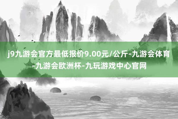 j9九游会官方最低报价9.00元/公斤-九游会体育-九游会欧洲杯-九玩游戏中心官网