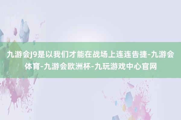 九游会J9是以我们才能在战场上连连告捷-九游会体育-九游会欧洲杯-九玩游戏中心官网