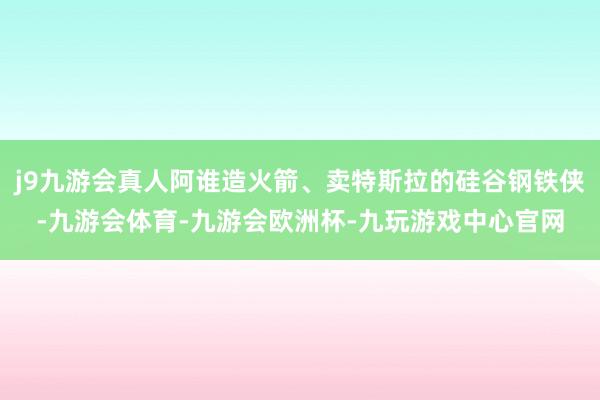 j9九游会真人阿谁造火箭、卖特斯拉的硅谷钢铁侠-九游会体育-九游会欧洲杯-九玩游戏中心官网