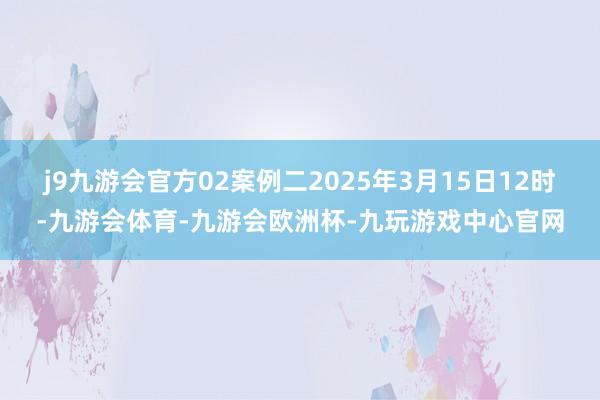 j9九游会官方02案例二2025年3月15日12时-九游会体育-九游会欧洲杯-九玩游戏中心官网