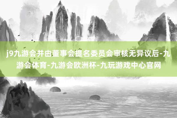 j9九游会并由董事会提名委员会审核无异议后-九游会体育-九游会欧洲杯-九玩游戏中心官网