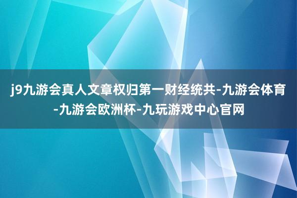 j9九游会真人文章权归第一财经统共-九游会体育-九游会欧洲杯-九玩游戏中心官网
