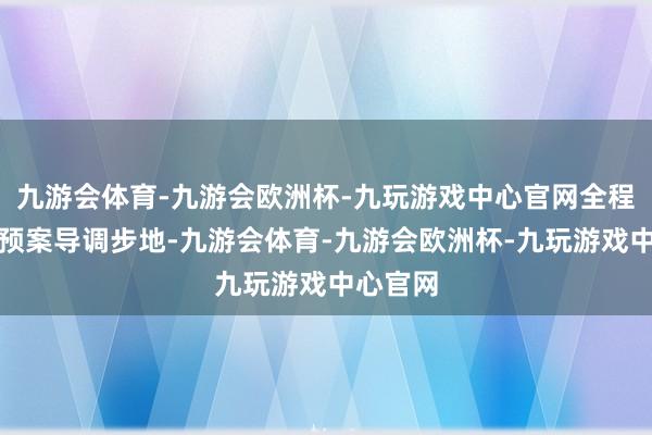 九游会体育-九游会欧洲杯-九玩游戏中心官网全程继承无预案导调步地-九游会体育-九游会欧洲杯-九玩游戏中心官网