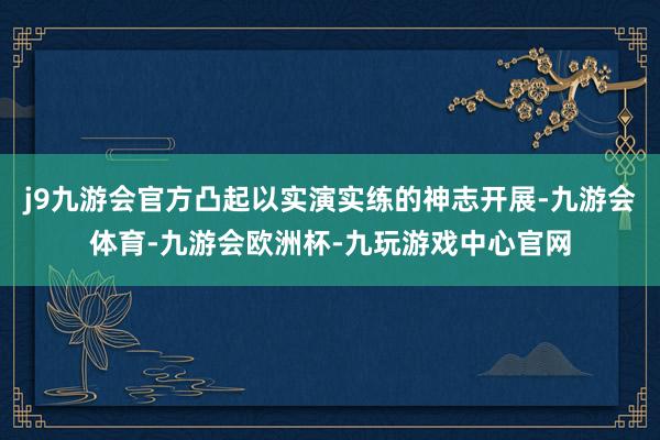 j9九游会官方凸起以实演实练的神志开展-九游会体育-九游会欧洲杯-九玩游戏中心官网
