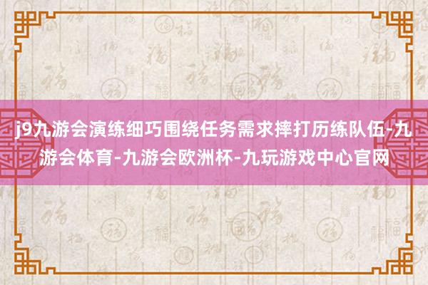 j9九游会演练细巧围绕任务需求摔打历练队伍-九游会体育-九游会欧洲杯-九玩游戏中心官网