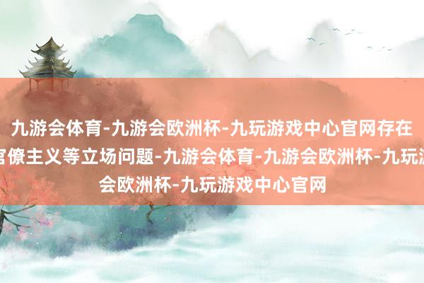 九游会体育-九游会欧洲杯-九玩游戏中心官网存在面容主义、官僚主义等立场问题-九游会体育-九游会欧洲杯-九玩游戏中心官网