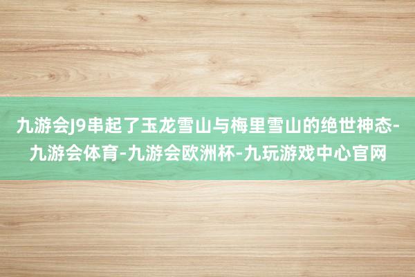 九游会J9串起了玉龙雪山与梅里雪山的绝世神态-九游会体育-九游会欧洲杯-九玩游戏中心官网