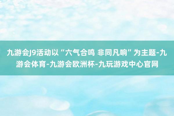 九游会J9活动以“六气合鸣 非同凡响”为主题-九游会体育-九游会欧洲杯-九玩游戏中心官网