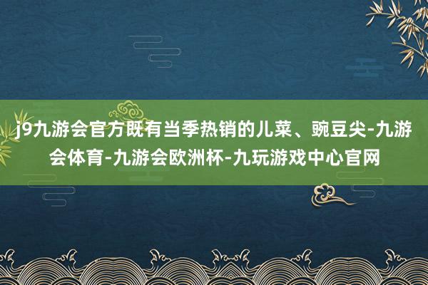 j9九游会官方既有当季热销的儿菜、豌豆尖-九游会体育-九游会欧洲杯-九玩游戏中心官网