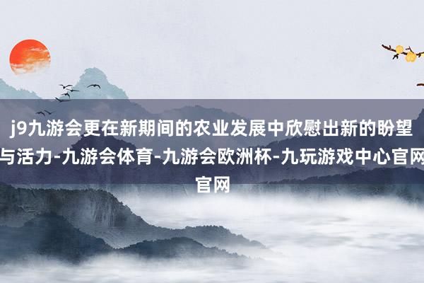 j9九游会更在新期间的农业发展中欣慰出新的盼望与活力-九游会体育-九游会欧洲杯-九玩游戏中心官网