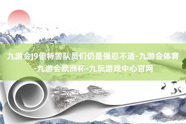 九游会J9但特警队员们仍是强忍不适-九游会体育-九游会欧洲杯-九玩游戏中心官网