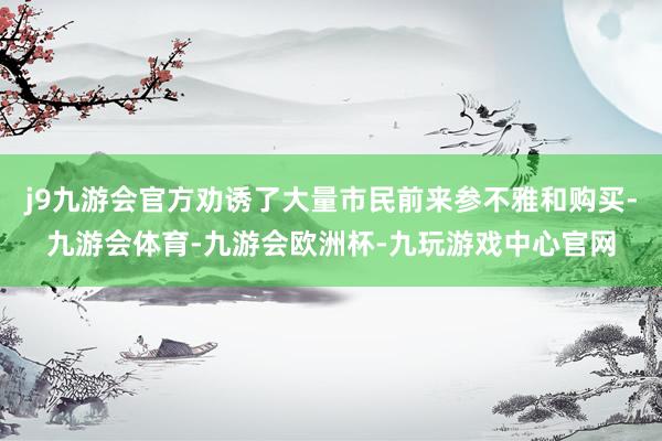 j9九游会官方劝诱了大量市民前来参不雅和购买-九游会体育-九游会欧洲杯-九玩游戏中心官网