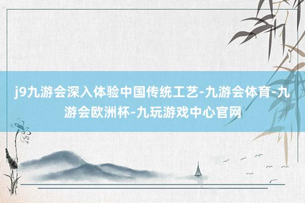 j9九游会深入体验中国传统工艺-九游会体育-九游会欧洲杯-九玩游戏中心官网