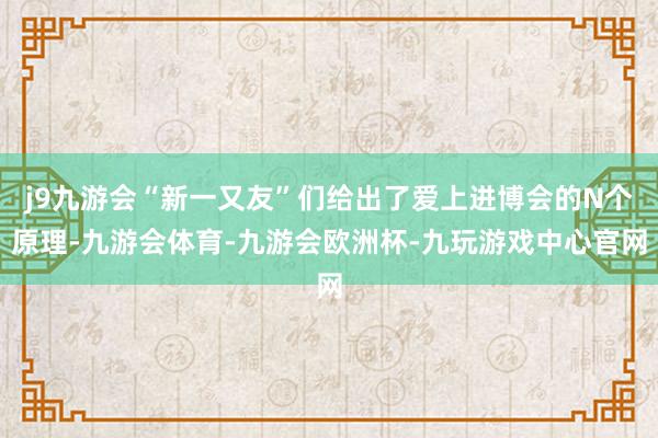 j9九游会“新一又友”们给出了爱上进博会的N个原理-九游会体育-九游会欧洲杯-九玩游戏中心官网