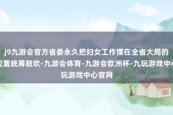 j9九游会官方省委永久把妇女工作摆在全省大局的紧迫位置统筹鼓吹-九游会体育-九游会欧洲杯-九玩游戏中心官网