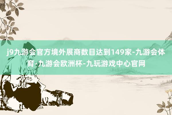 j9九游会官方境外展商数目达到149家-九游会体育-九游会欧洲杯-九玩游戏中心官网