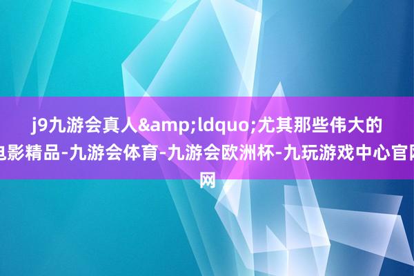 j9九游会真人&ldquo;尤其那些伟大的电影精品-九游会体育-九游会欧洲杯-九玩游戏中心官网