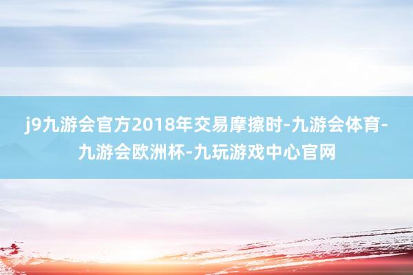 j9九游会官方2018年交易摩擦时-九游会体育-九游会欧洲杯-九玩游戏中心官网