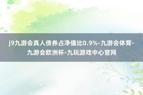 j9九游会真人债券占净值比0.9%-九游会体育-九游会欧洲杯-九玩游戏中心官网