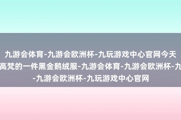 九游会体育-九游会欧洲杯-九玩游戏中心官网今天和全国共享的是高梵的一件黑金鹅绒服-九游会体育-九游会欧洲杯-九玩游戏中心官网