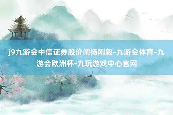 j9九游会中信证券股价阐扬刚毅-九游会体育-九游会欧洲杯-九玩游戏中心官网