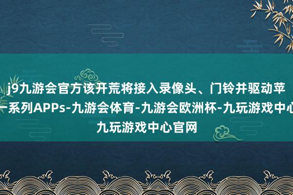j9九游会官方该开荒将接入录像头、门铃并驱动苹果的一系列APPs-九游会体育-九游会欧洲杯-九玩游戏中心官网