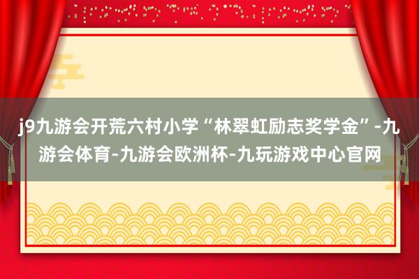 j9九游会开荒六村小学“林翠虹励志奖学金”-九游会体育-九游会欧洲杯-九玩游戏中心官网