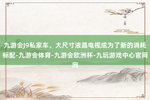 九游会J9私家车、大尺寸液晶电视成为了新的消耗标配-九游会体育-九游会欧洲杯-九玩游戏中心官网