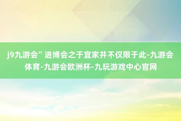 j9九游会”进博会之于宜家并不仅限于此-九游会体育-九游会欧洲杯-九玩游戏中心官网