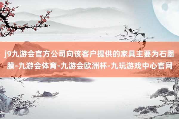 j9九游会官方公司向该客户提供的家具主要为石墨膜-九游会体育-九游会欧洲杯-九玩游戏中心官网