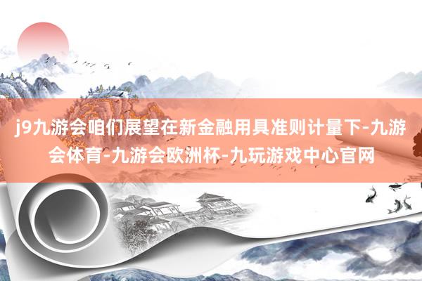 j9九游会咱们展望在新金融用具准则计量下-九游会体育-九游会欧洲杯-九玩游戏中心官网