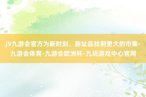 j9九游会官方为新时刻、新址品找到更大的市集-九游会体育-九游会欧洲杯-九玩游戏中心官网