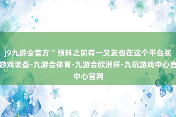 j9九游会官方＂预料之前有一又友也在这个平台买过游戏装备-九游会体育-九游会欧洲杯-九玩游戏中心官网