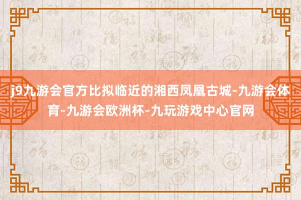 j9九游会官方比拟临近的湘西凤凰古城-九游会体育-九游会欧洲杯-九玩游戏中心官网