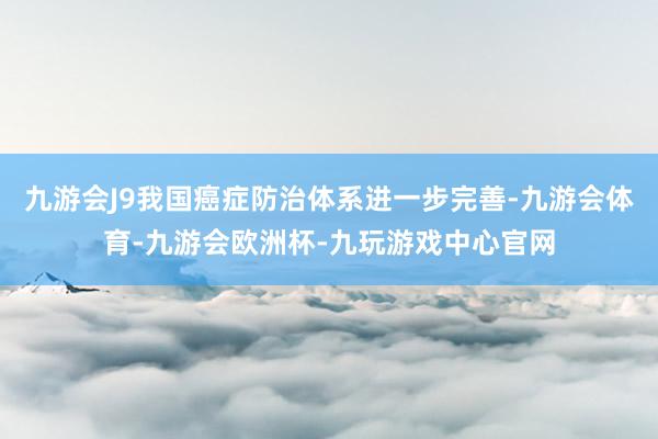 九游会J9我国癌症防治体系进一步完善-九游会体育-九游会欧洲杯-九玩游戏中心官网