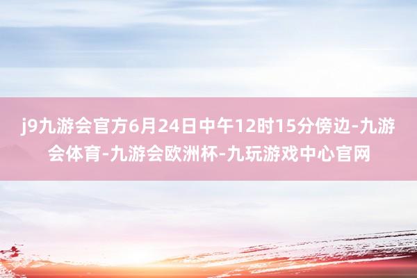 j9九游会官方6月24日中午12时15分傍边-九游会体育-九游会欧洲杯-九玩游戏中心官网