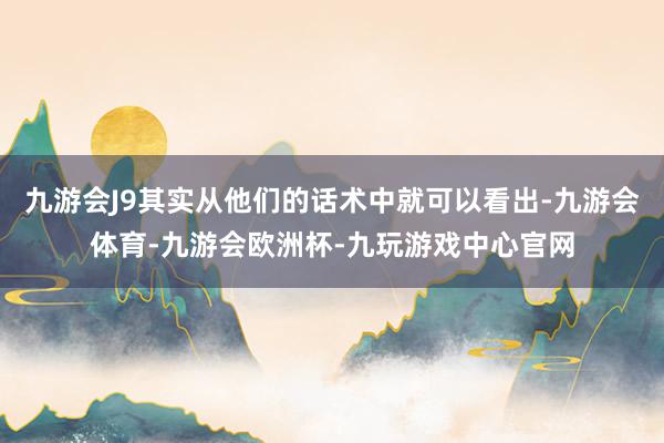 九游会J9其实从他们的话术中就可以看出-九游会体育-九游会欧洲杯-九玩游戏中心官网
