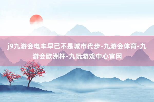 j9九游会电车早已不是城市代步-九游会体育-九游会欧洲杯-九玩游戏中心官网