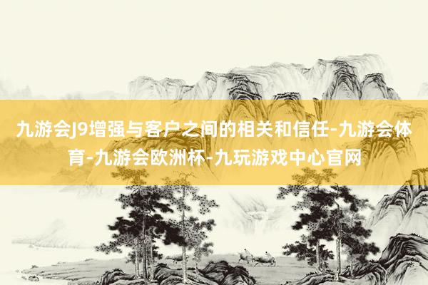 九游会J9增强与客户之间的相关和信任-九游会体育-九游会欧洲杯-九玩游戏中心官网