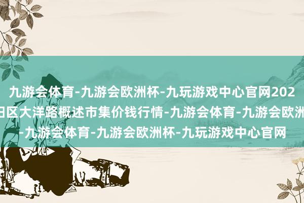 九游会体育-九游会欧洲杯-九玩游戏中心官网2024年11月21日北京向阳区大洋路概述市集价钱行情-九游会体育-九游会欧洲杯-九玩游戏中心官网