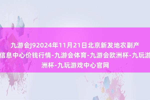 九游会J92024年11月21日北京新发地农副产物批发阛阓信息中心价钱行情-九游会体育-九游会欧洲杯-九玩游戏中心官网